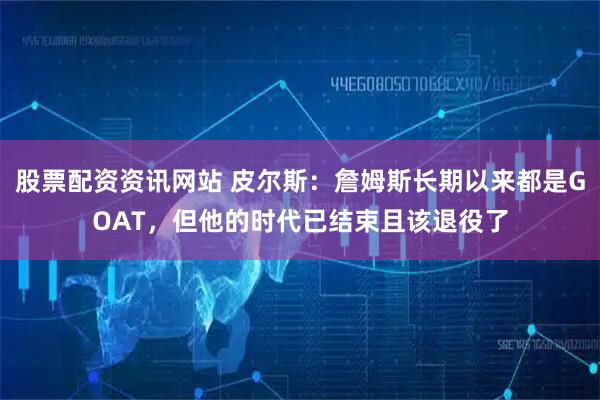 股票配资资讯网站 皮尔斯：詹姆斯长期以来都是GOAT，但他的时代已结束且该退役了