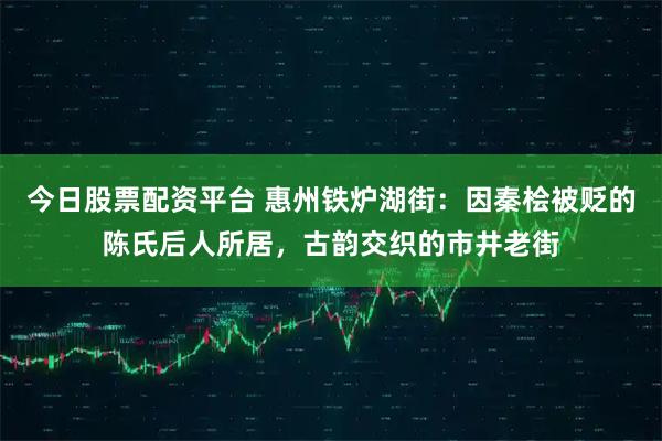 今日股票配资平台 惠州铁炉湖街:因秦桧被贬的陈氏后人所居,古韵交织的市井老街