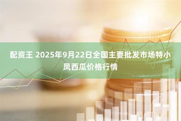 配资王 2025年9月22日全国主要批发市场特小凤西瓜价格行情