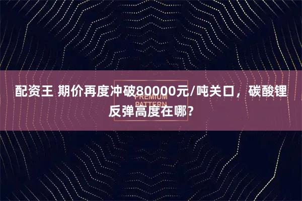 配资王 期价再度冲破80000元/吨关口，碳酸锂反弹高度在哪？