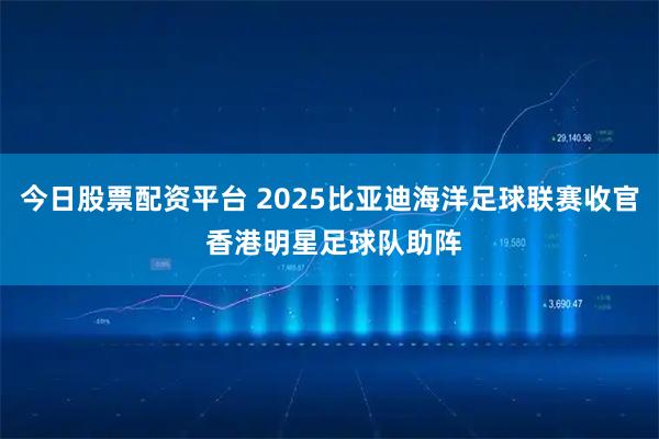 今日股票配资平台 2025比亚迪海洋足球联赛收官 香港明星足球队助阵