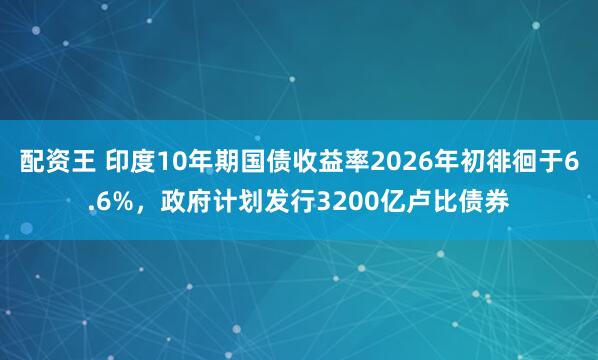 配资王 印度10年期国债收益率2026年初徘徊于6.6%，政府计划发行3200亿卢比债券