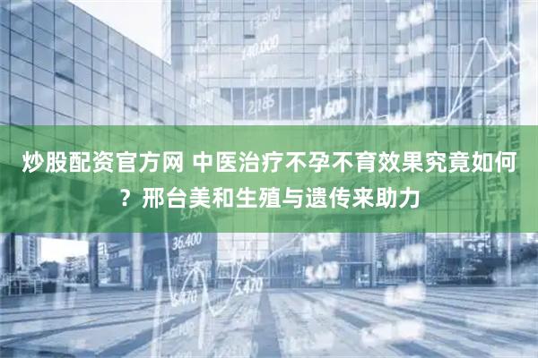炒股配资官方网 中医治疗不孕不育效果究竟如何？邢台美和生殖与遗传来助力