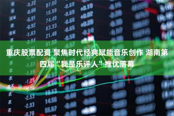 重庆股票配资 聚焦时代经典赋能音乐创作 湖南第四届“我是乐评人”推优落幕
