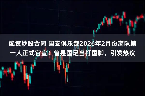 配资炒股合同 国安俱乐部2026年2月份离队第一人正式官宣！曾是国足当打国脚，引发热议