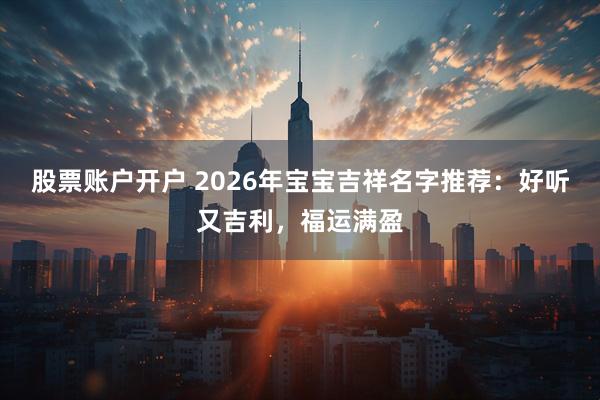 股票账户开户 2026年宝宝吉祥名字推荐：好听又吉利，福运满盈