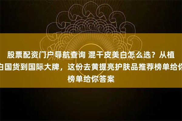 股票配资门户导航查询 混干皮美白怎么选？从植物美白国货到国际大牌，这份去黄提亮护肤品推荐榜单给你答案