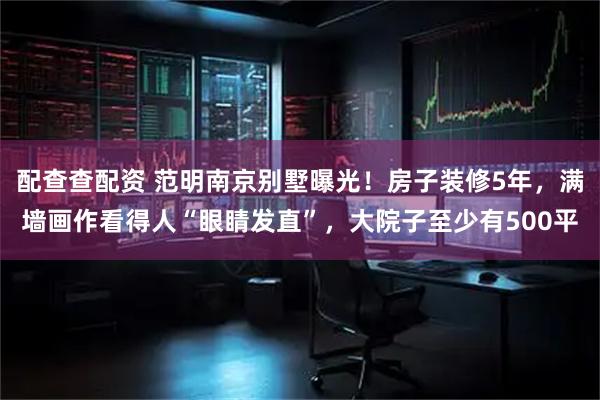 配查查配资 范明南京别墅曝光！房子装修5年，满墙画作看得人“眼睛发直”，大院子至少有500平
