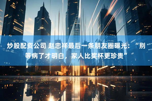 炒股配资公司 赵忠祥最后一条朋友圈曝光：“别等病了才明白，家人比奖杯更珍贵”