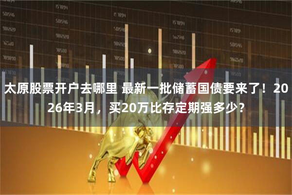 太原股票开户去哪里 最新一批储蓄国债要来了!2026年3月,买20万比存定期强多少?