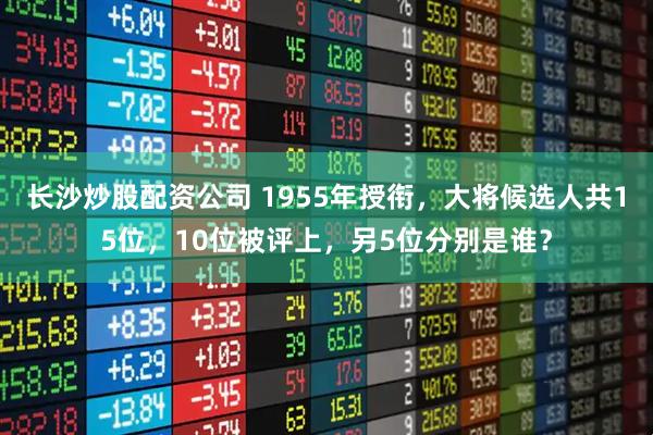 长沙炒股配资公司 1955年授衔，大将候选人共15位，10位被评上，另5位分别是谁？