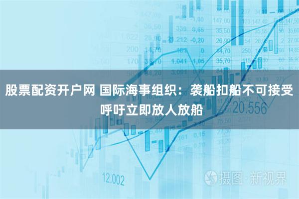 股票配资开户网 国际海事组织：袭船扣船不可接受 呼吁立即放人放船