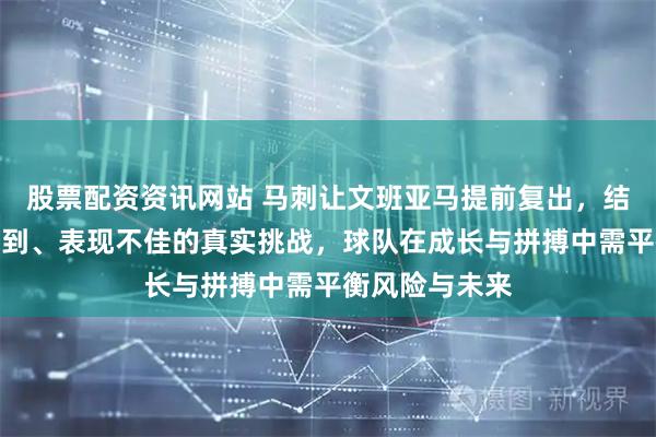 股票配资资讯网站 马刺让文班亚马提前复出，结果暴露状态未到、表现不佳的真实挑战，球队在成长与拼搏中需平衡风险与未来