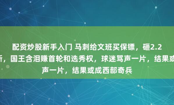 配资炒股新手入门 马刺给文班买保镖，砸2.29亿锁福克斯，国王含泪赚首轮和选秀权，球迷骂声一片，结果或成西部奇兵
