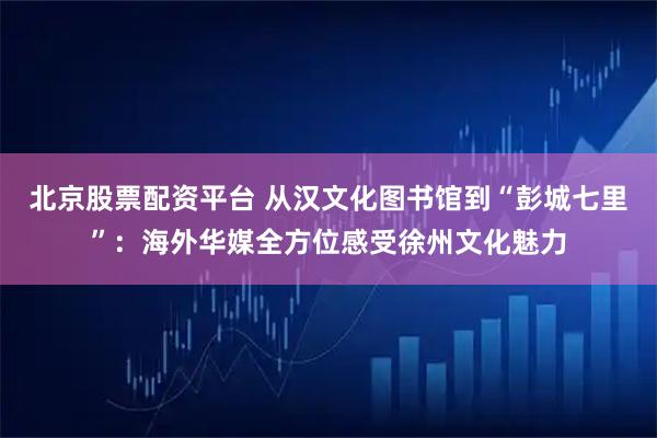 北京股票配资平台 从汉文化图书馆到“彭城七里”：海外华媒全方位感受徐州文化魅力