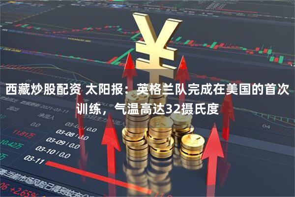 西藏炒股配资 太阳报：英格兰队完成在美国的首次训练，气温高达32摄氏度