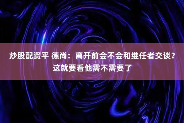 炒股配资平 德尚：离开前会不会和继任者交谈？这就要看他需不需要了