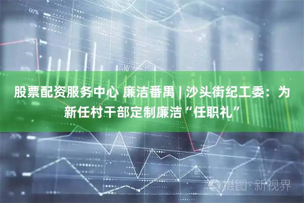 股票配资服务中心 廉洁番禺 | 沙头街纪工委：为新任村干部定制廉洁“任职礼”