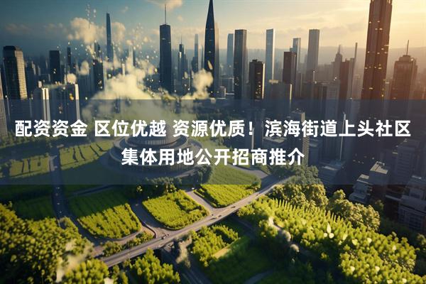 配资资金 区位优越 资源优质！滨海街道上头社区集体用地公开招商推介