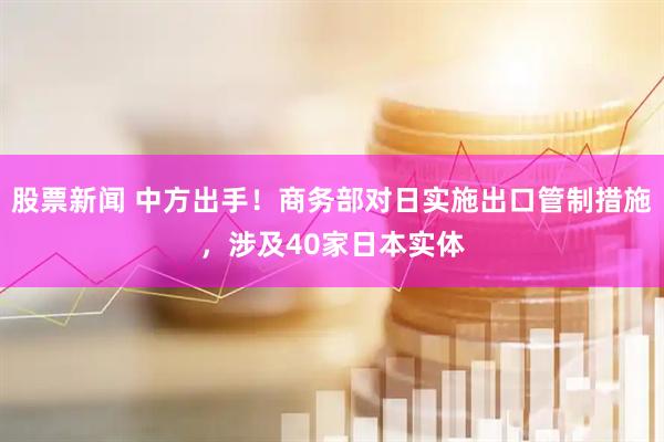 股票新闻 中方出手！商务部对日实施出口管制措施，涉及40家日本实体