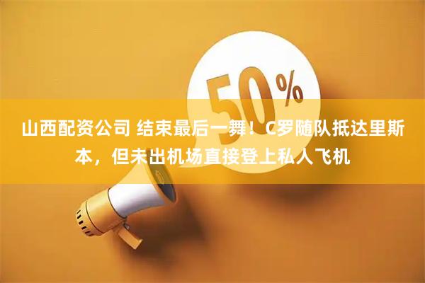 山西配资公司 结束最后一舞！C罗随队抵达里斯本，但未出机场直接登上私人飞机